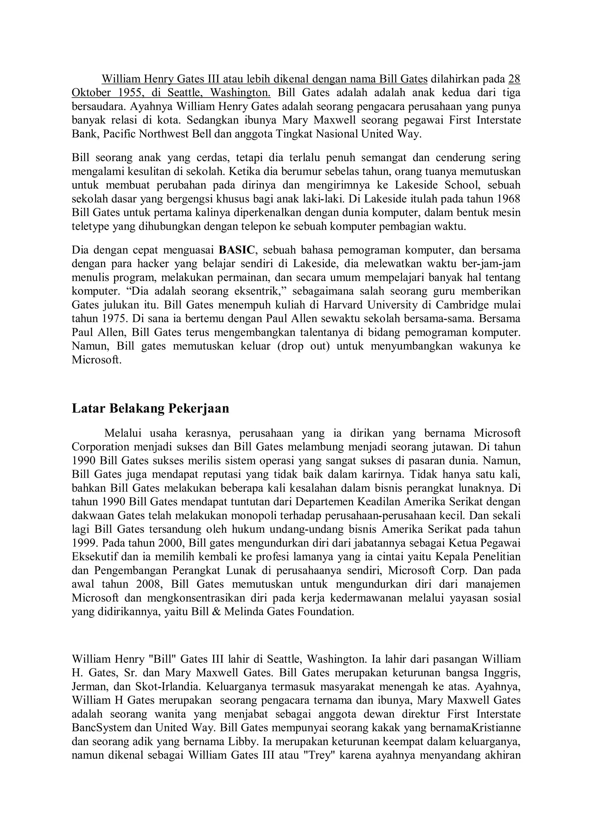 William Henry Gates III atau lebih dikenal dengan nama Bill Gates dilahirkan pada 28
Oktober 1955, di Seattle, Washington. Bill Gates adalah adalah anak kedua dari tiga
bersaudara. Ayahnya William Henry Gates adalah seorang pengacara perusahaan yang punya
banyak relasi di kota. Sedangkan ibunya Mary Maxwell seorang pegawai First Interstate
Bank, Pacific Northwest Bell dan anggota Tingkat Nasional United Way.
Bill seorang anak yang cerdas, tetapi dia terlalu penuh semangat dan cenderung sering
mengalami kesulitan di sekolah. Ketika dia berumur sebelas tahun, orang tuanya memutuskan
untuk membuat perubahan pada dirinya dan mengirimnya ke Lakeside School, sebuah
sekolah dasar yang bergengsi khusus bagi anak laki-laki. Di Lakeside itulah pada tahun 1968
Bill Gates untuk pertama kalinya diperkenalkan dengan dunia komputer, dalam bentuk mesin
teletype yang dihubungkan dengan telepon ke sebuah komputer pembagian waktu.
Dia dengan cepat menguasai BASIC, sebuah bahasa pemograman komputer, dan bersama
dengan para hacker yang belajar sendiri di Lakeside, dia melewatkan waktu ber-jam-jam
menulis program, melakukan permainan, dan secara umum mempelajari banyak hal tentang
komputer. “Dia adalah seorang eksentrik,” sebagaimana salah seorang guru memberikan
Gates julukan itu. Bill Gates menempuh kuliah di Harvard University di Cambridge mulai
tahun 1975. Di sana ia bertemu dengan Paul Allen sewaktu sekolah bersama-sama. Bersama
Paul Allen, Bill Gates terus mengembangkan talentanya di bidang pemograman komputer.
Namun, Bill gates memutuskan keluar (drop out) untuk menyumbangkan wakunya ke
Microsoft.
Latar Belakang Pekerjaan
Melalui usaha kerasnya, perusahaan yang ia dirikan yang bernama Microsoft
Corporation menjadi sukses dan Bill Gates melambung menjadi seorang jutawan. Di tahun
1990 Bill Gates sukses merilis sistem operasi yang sangat sukses di pasaran dunia. Namun,
Bill Gates juga mendapat reputasi yang tidak baik dalam karirnya. Tidak hanya satu kali,
bahkan Bill Gates melakukan beberapa kali kesalahan dalam bisnis perangkat lunaknya. Di
tahun 1990 Bill Gates mendapat tuntutan dari Departemen Keadilan Amerika Serikat dengan
dakwaan Gates telah melakukan monopoli terhadap perusahaan-perusahaan kecil. Dan sekali
lagi Bill Gates tersandung oleh hukum undang-undang bisnis Amerika Serikat pada tahun
1999. Pada tahun 2000, Bill gates mengundurkan diri dari jabatannya sebagai Ketua Pegawai
Eksekutif dan ia memilih kembali ke profesi lamanya yang ia cintai yaitu Kepala Penelitian
dan Pengembangan Perangkat Lunak di perusahaanya sendiri, Microsoft Corp. Dan pada
awal tahun 2008, Bill Gates memutuskan untuk mengundurkan diri dari manajemen
Microsoft dan mengkonsentrasikan diri pada kerja kedermawanan melalui yayasan sosial
yang didirikannya, yaitu Bill & Melinda Gates Foundation.
William Henry "Bill" Gates III lahir di Seattle, Washington. Ia lahir dari pasangan William
H. Gates, Sr. dan Mary Maxwell Gates. Bill Gates merupakan keturunan bangsa Inggris,
Jerman, dan Skot-Irlandia. Keluarganya termasuk masyarakat menengah ke atas. Ayahnya,
William H Gates merupakan seorang pengacara ternama dan ibunya, Mary Maxwell Gates
adalah seorang wanita yang menjabat sebagai anggota dewan direktur First Interstate
BancSystem dan United Way. Bill Gates mempunyai seorang kakak yang bernamaKristianne
dan seorang adik yang bernama Libby. Ia merupakan keturunan keempat dalam keluarganya,
namun dikenal sebagai William Gates III atau "Trey" karena ayahnya menyandang akhiran
 