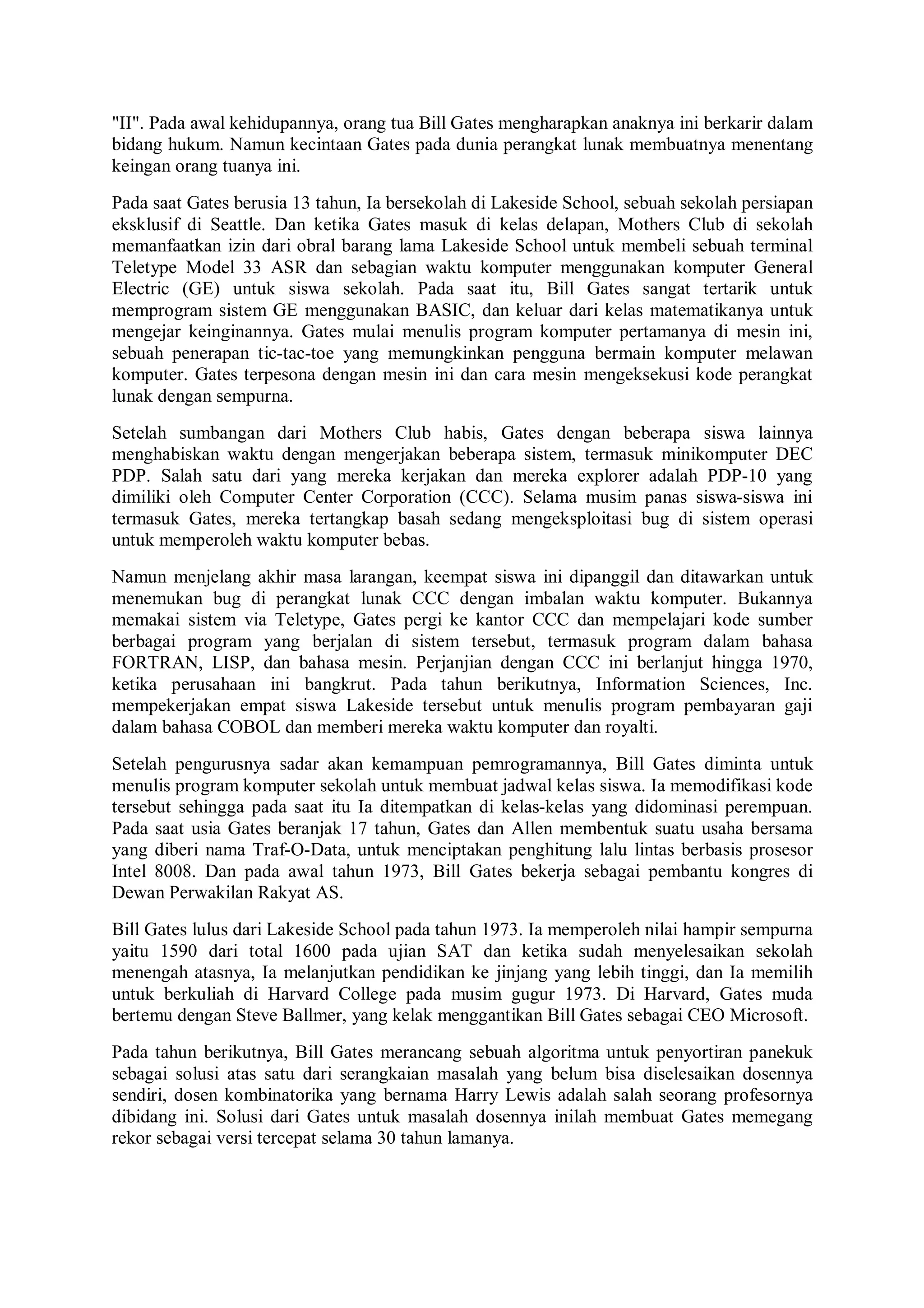 "II". Pada awal kehidupannya, orang tua Bill Gates mengharapkan anaknya ini berkarir dalam
bidang hukum. Namun kecintaan Gates pada dunia perangkat lunak membuatnya menentang
keingan orang tuanya ini.
Pada saat Gates berusia 13 tahun, Ia bersekolah di Lakeside School, sebuah sekolah persiapan
eksklusif di Seattle. Dan ketika Gates masuk di kelas delapan, Mothers Club di sekolah
memanfaatkan izin dari obral barang lama Lakeside School untuk membeli sebuah terminal
Teletype Model 33 ASR dan sebagian waktu komputer menggunakan komputer General
Electric (GE) untuk siswa sekolah. Pada saat itu, Bill Gates sangat tertarik untuk
memprogram sistem GE menggunakan BASIC, dan keluar dari kelas matematikanya untuk
mengejar keinginannya. Gates mulai menulis program komputer pertamanya di mesin ini,
sebuah penerapan tic-tac-toe yang memungkinkan pengguna bermain komputer melawan
komputer. Gates terpesona dengan mesin ini dan cara mesin mengeksekusi kode perangkat
lunak dengan sempurna.
Setelah sumbangan dari Mothers Club habis, Gates dengan beberapa siswa lainnya
menghabiskan waktu dengan mengerjakan beberapa sistem, termasuk minikomputer DEC
PDP. Salah satu dari yang mereka kerjakan dan mereka explorer adalah PDP-10 yang
dimiliki oleh Computer Center Corporation (CCC). Selama musim panas siswa-siswa ini
termasuk Gates, mereka tertangkap basah sedang mengeksploitasi bug di sistem operasi
untuk memperoleh waktu komputer bebas.
Namun menjelang akhir masa larangan, keempat siswa ini dipanggil dan ditawarkan untuk
menemukan bug di perangkat lunak CCC dengan imbalan waktu komputer. Bukannya
memakai sistem via Teletype, Gates pergi ke kantor CCC dan mempelajari kode sumber
berbagai program yang berjalan di sistem tersebut, termasuk program dalam bahasa
FORTRAN, LISP, dan bahasa mesin. Perjanjian dengan CCC ini berlanjut hingga 1970,
ketika perusahaan ini bangkrut. Pada tahun berikutnya, Information Sciences, Inc.
mempekerjakan empat siswa Lakeside tersebut untuk menulis program pembayaran gaji
dalam bahasa COBOL dan memberi mereka waktu komputer dan royalti.
Setelah pengurusnya sadar akan kemampuan pemrogramannya, Bill Gates diminta untuk
menulis program komputer sekolah untuk membuat jadwal kelas siswa. Ia memodifikasi kode
tersebut sehingga pada saat itu Ia ditempatkan di kelas-kelas yang didominasi perempuan.
Pada saat usia Gates beranjak 17 tahun, Gates dan Allen membentuk suatu usaha bersama
yang diberi nama Traf-O-Data, untuk menciptakan penghitung lalu lintas berbasis prosesor
Intel 8008. Dan pada awal tahun 1973, Bill Gates bekerja sebagai pembantu kongres di
Dewan Perwakilan Rakyat AS.
Bill Gates lulus dari Lakeside School pada tahun 1973. Ia memperoleh nilai hampir sempurna
yaitu 1590 dari total 1600 pada ujian SAT dan ketika sudah menyelesaikan sekolah
menengah atasnya, Ia melanjutkan pendidikan ke jinjang yang lebih tinggi, dan Ia memilih
untuk berkuliah di Harvard College pada musim gugur 1973. Di Harvard, Gates muda
bertemu dengan Steve Ballmer, yang kelak menggantikan Bill Gates sebagai CEO Microsoft.
Pada tahun berikutnya, Bill Gates merancang sebuah algoritma untuk penyortiran panekuk
sebagai solusi atas satu dari serangkaian masalah yang belum bisa diselesaikan dosennya
sendiri, dosen kombinatorika yang bernama Harry Lewis adalah salah seorang profesornya
dibidang ini. Solusi dari Gates untuk masalah dosennya inilah membuat Gates memegang
rekor sebagai versi tercepat selama 30 tahun lamanya.
 