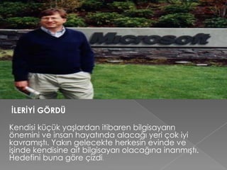 İLERİYİ GÖRDÜ
Kendisi küçük yaşlardan itibaren bilgisayarın
önemini ve insan hayatında alacağı yeri çok iyi
kavramıştı. Yakın gelecekte herkesin evinde ve
işinde kendisine ait bilgisayarı olacağına inanmıştı.
Hedefini buna göre çizdi.
 