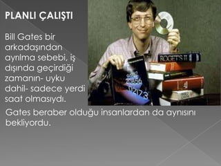 PLANLI ÇALIŞTI
Bill Gates bir
arkadaşından
ayrılma sebebi, iş
dışında geçirdiği
zamanın- uyku
dahil- sadece yerdi
saat olmasıydı.
Gates beraber olduğu insanlardan da aynısını
bekliyordu.
 