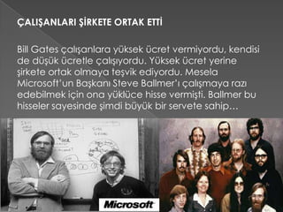 ÇALIŞANLARI ŞİRKETE ORTAK ETTİ
Bill Gates çalışanlara yüksek ücret vermiyordu, kendisi
de düşük ücretle çalışıyordu. Yüksek ücret yerine
şirkete ortak olmaya teşvik ediyordu. Mesela
Microsoft’un Başkanı Steve Ballmer’ı çalışmaya razı
edebilmek için ona yüklüce hisse vermişti. Ballmer bu
hisseler sayesinde şimdi büyük bir servete sahip…
 
