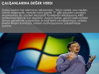 ÇALİŞANLARINA DEĞER VERDi
Gates ayrılan her elemanın arkasından, “Niçin ayrıldı, onu neden
tatmin edemedik, nerede hata yaptık ?” gibi soruların cevabını
araştırıyordu. Bu yüzden Microsoft’ta eleman sirkülasyonu ABD
ortalamasından iki kat düşüktür. Ayrıca Gates, günün belli saatleri
dünya genelinde çalışanların e-mail’lerini cevaplamaya, onlarla
birebir iletişim kurmaya, onların motivasyonunu yükseltmeye
ayırıyor.
 
