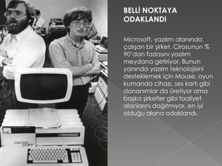 BELLİ NOKTAYA
ODAKLANDI
Microsoft, yazılım alanında
çalışan bir şirket. Cirosunun %
90’dan fazlasını yazılım
meydana getiriyor. Bunun
yanında yazılm teknolojisini
desteklemek için Mouse, oyun
kumanda cihazı, ses kartı gibi
donanımlar da üretiyor ama
başka şirketler gibi faaliyet
alanlarını dağıtmıyor, en iyi
olduğu alana odaklandı.
 