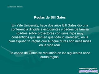 Reglas de Bill Gates
En Yale University, hace dos años Bill Gates dio una
conferencia dirigida a estudiantes y padres de familia
(padres sobre protectores con unos hijos muy
consentidos que sienten que todo lo merecen), en la
cual expuso 11 reglas que aunque duras son necesarias
en la vida real.
La charla de Gates se resumiría en las siguientes once
duras reglas:
Abraham Shiera
 
