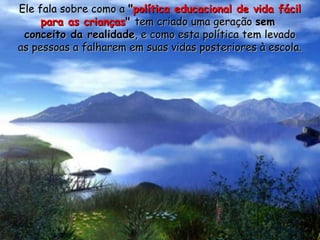 Ele fala sobre como aEle fala sobre como a ""política educacional de vida fácilpolítica educacional de vida fácil
para as criançaspara as crianças"" tem criado uma geraçãotem criado uma geração semsem
conceito da realidadeconceito da realidade, e como esta política tem levado, e como esta política tem levado
as pessoas a falharem em suas vidas posteriores à escola.as pessoas a falharem em suas vidas posteriores à escola.
 