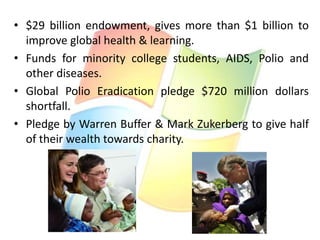 • $29 billion endowment, gives more than $1 billion to
improve global health & learning.
• Funds for minority college students, AIDS, Polio and
other diseases.
• Global Polio Eradication pledge $720 million dollars
shortfall.
• Pledge by Warren Buffer & Mark Zukerberg to give half
of their wealth towards charity.

 