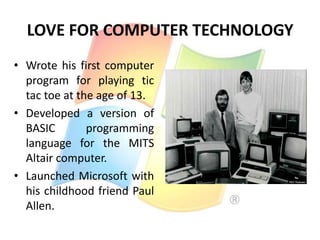 LOVE FOR COMPUTER TECHNOLOGY
• Wrote his first computer
program for playing tic
tac toe at the age of 13.
• Developed a version of
BASIC
programming
language for the MITS
Altair computer.
• Launched Microsoft with
his childhood friend Paul
Allen.

 