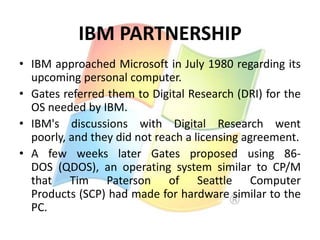 IBM PARTNERSHIP
• IBM approached Microsoft in July 1980 regarding its
upcoming personal computer.
• Gates referred them to Digital Research (DRI) for the
OS needed by IBM.
• IBM's discussions with Digital Research went
poorly, and they did not reach a licensing agreement.
• A few weeks later Gates proposed using 86DOS (QDOS), an operating system similar to CP/M
that Tim Paterson of Seattle Computer
Products (SCP) had made for hardware similar to the
PC.

 