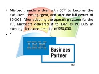 • Microsoft made a deal with SCP to become the
exclusive licensing agent, and later the full owner, of
86-DOS. After adapting the operating system for the
PC, Microsoft delivered it to IBM as PC DOS in
exchange for a one-time fee of $50,000.

• `

 