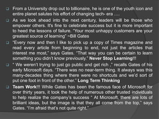  From a University drop out to billionaire, he is one of the youth icon and
entire planet salutes his effort of changing tech- era ….
 As we look ahead into the next century, leaders will be those who
empower others. It's fine to celebrate success but it is more important
to heed the lessons of failure. “Your most unhappy customers are your
greatest source of learning” ~Bill Gates
 “Every now and then I like to pick up a copy of Times magazine and
read every article from beginning to end, not just the articles that
interest me most,” says Gates. “That way you can be certain to learn
something you didn’t know previously.” Never Stop Learning!!!
 “ We weren’t trying to just go public and get rich ,” recalls Gates of his
early Microsoft days. “There was no near-term thing. It always was this
many-decades thing where there were no shortcuts and we’d sort of
put one foot in front of the other.” Long Term Thinking
 Team Work!!! While Gates has been the famous face of Microsoft for
over thirty years, it took the help of numerous other trusted individuals
to help realize the company’s success “ At Microsoft, there are lots of
brilliant ideas, but the image is that they all come from the top,” says
Gates. “I’m afraid that’s not quite right.”
 