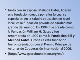 • Junto con su esposa, Melinda Gates, lideran
una fundación creada por ellos la cual se
especializa en la salud y educación en nivel
local, es la fundación privada de caridad más
grande del mundo. En 1994, fue creada como
la Fundación William H. Gates y fue
renombrada en 1999 como la Fundación Bill y
Melinda Gates. Gracias a esta fundación
fueron premiados con el Premio Príncipe de
Asturias de Cooperación Internacional 2006.
• (http://www.gatesfoundation.org/es/)
 