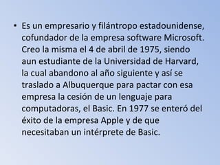 • Es un empresario y filántropo estadounidense,
cofundador de la empresa software Microsoft.
Creo la misma el 4 de abril de 1975, siendo
aun estudiante de la Universidad de Harvard,
la cual abandono al año siguiente y así se
traslado a Albuquerque para pactar con esa
empresa la cesión de un lenguaje para
computadoras, el Basic. En 1977 se enteró del
éxito de la empresa Apple y de que
necesitaban un intérprete de Basic.
 