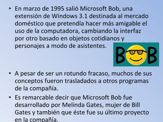 • En marzo de 1995 salió Microsoft Bob, una
extensión de Windows 3.1 destinada al mercado
doméstico que pretendía hacer más amigable el
uso de la computadora, cambiando la interfaz
por otro basado en objetos cotidianos y
personajes a modo de asistentes.
• A pesar de ser un rotundo fracaso, muchos de sus
conceptos fueron trasladados a otros programas
de la compañía.
• Es remarcable decir que Microsoft Bob fue
desarrollado por Melinda Gates, mujer de Bill
Gates y también que éste fue su último proyecto
en la compañía.
 