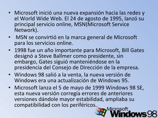 • Microsoft inició una nueva expansión hacia las redes y
el World Wide Web. El 24 de agosto de 1995, lanzó su
principal servicio online, MSN(Microsoft Service
Network).
• MSN se convirtió en la marca general de Microsoft
para los servicios online.
• 1998 fue un año importante para Microsoft, Bill Gates
designó a Steve Ballmer como presidente, sin
embargo, Gates siguió manteniéndose en la
presidencia del Consejo de Dirección de la empresa.
• Windows 98 salió a la venta, la nueva versión de
Windows era una actualización de Windows 95.
• Microsoft lanza el 5 de mayo de 1999 Windows 98 SE,
esta nueva versión corregía errores de anteriores
versiones dándole mayor estabilidad, ampliaba su
compatibilidad con los periféricos.
 
