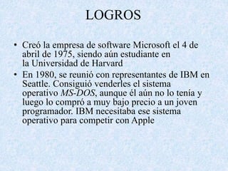 LOGROS 
• Creó la empresa de software Microsoft el 4 de 
abril de 1975, siendo aún estudiante en 
la Universidad de Harvard 
• En 1980, se reunió con representantes de IBM en 
Seattle. Consiguió venderles el sistema 
operativo MS-DOS, aunque él aún no lo tenía y 
luego lo compró a muy bajo precio a un joven 
programador. IBM necesitaba ese sistema 
operativo para competir con Apple 
 