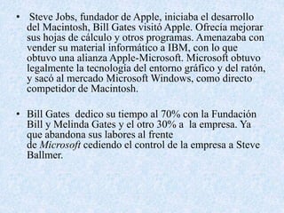 • Steve Jobs, fundador de Apple, iniciaba el desarrollo 
del Macintosh, Bill Gates visitó Apple. Ofrecía mejorar 
sus hojas de cálculo y otros programas. Amenazaba con 
vender su material informático a IBM, con lo que 
obtuvo una alianza Apple-Microsoft. Microsoft obtuvo 
legalmente la tecnología del entorno gráfico y del ratón, 
y sacó al mercado Microsoft Windows, como directo 
competidor de Macintosh. 
• Bill Gates dedico su tiempo al 70% con la Fundación 
Bill y Melinda Gates y el otro 30% a la empresa. Ya 
que abandona sus labores al frente 
de Microsoft cediendo el control de la empresa a Steve 
Ballmer. 
 