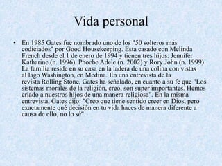 Vida personal 
• En 1985 Gates fue nombrado uno de los "50 solteros más 
codiciados" por Good Housekeeping. Esta casado con Melinda 
French desde el 1 de enero de 1994 y tienen tres hijos: Jennifer 
Katharine (n. 1996), Phoebe Adele (n. 2002) y Rory John (n. 1999). 
La familia reside en su casa en la ladera de una colina con vistas 
al lago Washington, en Medina. En una entrevista de la 
revista Rolling Stone, Gates ha señalado, en cuanto a su fe que "Los 
sistemas morales de la religión, creo, son super importantes. Hemos 
criado a nuestros hijos de una manera religiosa". En la misma 
entrevista, Gates dijo: "Creo que tiene sentido creer en Dios, pero 
exactamente qué decisión en tu vida haces de manera diferente a 
causa de ello, no lo sé". 
 
