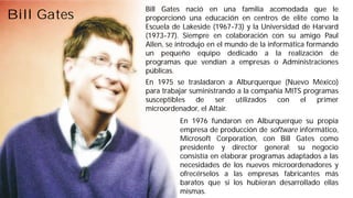 Bill Gates Bill Gates nació en una familia acomodada que le 
proporcionó una educación en centros de elite como la 
Escuela de Lakeside (1967-73) y la Universidad de Harvard 
(1973-77). Siempre en colaboración con su amigo Paul 
Allen, se introdujo en el mundo de la informática formando 
un pequeño equipo dedicado a la realización de 
programas que vendían a empresas o Administraciones 
públicas. 
En 1975 se trasladaron a Alburquerque (Nuevo México) 
para trabajar suministrando a la compañía MITS programas 
susceptibles de ser utilizados con el primer 
microordenador, el Altair. 
En 1976 fundaron en Alburquerque su propia 
empresa de producción de software informático, 
Microsoft Corporation, con Bill Gates como 
presidente y director general; su negocio 
consistía en elaborar programas adaptados a las 
necesidades de los nuevos microordenadores y 
ofrecérselos a las empresas fabricantes más 
baratos que si los hubieran desarrollado ellas 
mismas. 
 