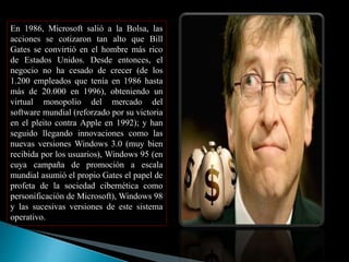 En 1986, Microsoft salió a la Bolsa, las 
acciones se cotizaron tan alto que Bill 
Gates se convirtió en el hombre más rico 
de Estados Unidos. Desde entonces, el 
negocio no ha cesado de crecer (de los 
1.200 empleados que tenía en 1986 hasta 
más de 20.000 en 1996), obteniendo un 
virtual monopolio del mercado del 
software mundial (reforzado por su victoria 
en el pleito contra Apple en 1992); y han 
seguido llegando innovaciones como las 
nuevas versiones Windows 3.0 (muy bien 
recibida por los usuarios), Windows 95 (en 
cuya campaña de promoción a escala 
mundial asumió el propio Gates el papel de 
profeta de la sociedad cibernética como 
personificación de Microsoft), Windows 98 
y las sucesivas versiones de este sistema 
operativo. 
 