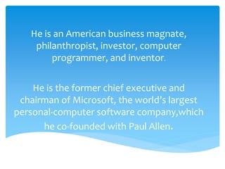 He is an American business magnate, 
philanthropist, investor, computer 
programmer, and inventor. 
He is the former chief executive and 
chairman of Microsoft, the world’s largest 
personal-computer software company,which 
he co-founded with Paul Allen. 
 