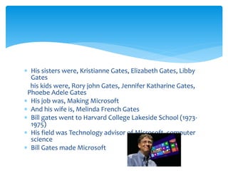  His sisters were, Kristianne Gates, Elizabeth Gates, Libby 
Gates 
his kids were, Rory john Gates, Jennifer Katharine Gates, 
Phoebe Adele Gates 
 His job was, Making Microsoft 
 And his wife is, Melinda French Gates 
 Bill gates went to Harvard College Lakeside School (1973- 
1975) 
 His field was Technology advisor of Microsoft, computer 
science 
 Bill Gates made Microsoft 
 