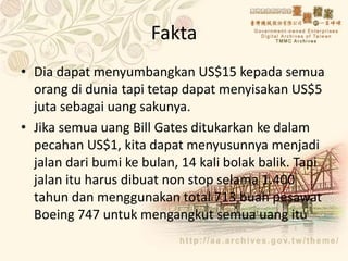 Fakta
• Dia dapat menyumbangkan US$15 kepada semua
orang di dunia tapi tetap dapat menyisakan US$5
juta sebagai uang sakunya.
• Jika semua uang Bill Gates ditukarkan ke dalam
pecahan US$1, kita dapat menyusunnya menjadi
jalan dari bumi ke bulan, 14 kali bolak balik. Tapi
jalan itu harus dibuat non stop selama 1.400
tahun dan menggunakan total 713 buah pesawat
Boeing 747 untuk mengangkut semua uang itu
 