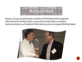 Bueno, a lo que exactamente se dedica el Presidente del consejo de
administración de Microsoft, es que está concentrado y se dedica
exclusivamente a su fundación filantrópica junto a su esposa MelindaGates.
 