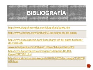 http://www.biografiasyvidas.com/biografia/g/gates.htm
http://www.unocero.com/2008/06/27/los-logros-de-bill-gates/
http://www.escuelapedia.com/cinco-logros-de-bill-gates-fundador-
de-microsoft/
www.monografias.com/trabajos13/quienbill/quienbill.shtml
http://www.buenastareas.com/ensayos/Infancia-De-Bill-
Gates/6947292.html
http://www.elmundo.es/navegante/20/07/06/08/tecnologia/1181260
818.html
 