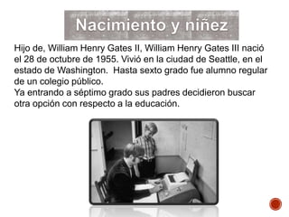 Hijo de, William Henry Gates II, William Henry Gates III nació
el 28 de octubre de 1955. Vivió en la ciudad de Seattle, en el
estado de Washington. Hasta sexto grado fue alumno regular
de un colegio público.
Ya entrando a séptimo grado sus padres decidieron buscar
otra opción con respecto a la educación.
 