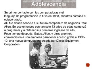 Su primer contacto con las computadoras y el
lenguaje de programación lo tuvo en 1968, mientras cursaba el
octavo grado.
Allí fue donde conoció a su futuro compañero de negocios Paul
Allen. En ese entonces con tan solo 13 años de edad comenzó
a programar y a obtener sus primeros ingresos de ello.
Poco tiempo después, Gates, Allen, y otros alumnos
convencieron a una empresa para tener acceso gratis al PDP-
10, una nueva computadora creada por Digital Equipment
Corporation.
 