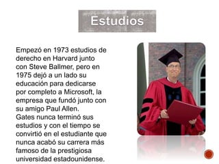 Empezó en 1973 estudios de
derecho en Harvard junto
con Steve Ballmer, pero en
1975 dejó a un lado su
educación para dedicarse
por completo a Microsoft, la
empresa que fundó junto con
su amigo Paul Allen.
Gates nunca terminó sus
estudios y con el tiempo se
convirtió en el estudiante que
nunca acabó su carrera más
famoso de la prestigiosa
universidad estadounidense.
 