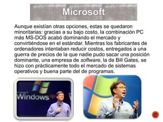 Aunque existían otras opciones, estas se quedaron
minoritarias: gracias a su bajo costo, la combinación PC
más MS-DOS acabó dominando el mercado y
convirtiéndose en el estándar. Mientras los fabricantes de
ordenadores intentaban reducir costos, entregados a una
guerra de precios de la que nadie pudo sacar una posición
dominante, una empresa de software, la de Bill Gates, se
hizo con prácticamente todo el mercado de sistemas
operativos y buena parte del de programas.
 