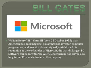  William Henry "Bill" Gates III (born 28 October 1955) is an
American business magnate, philanthropist, investor, computer
programmer, and inventor. Gates originally established his
reputation as the co-founder of Microsoft, the world’s largest PC
Software company, with Paul Allen. Since then he has served as a
long term CEO and chairman of the company.
 