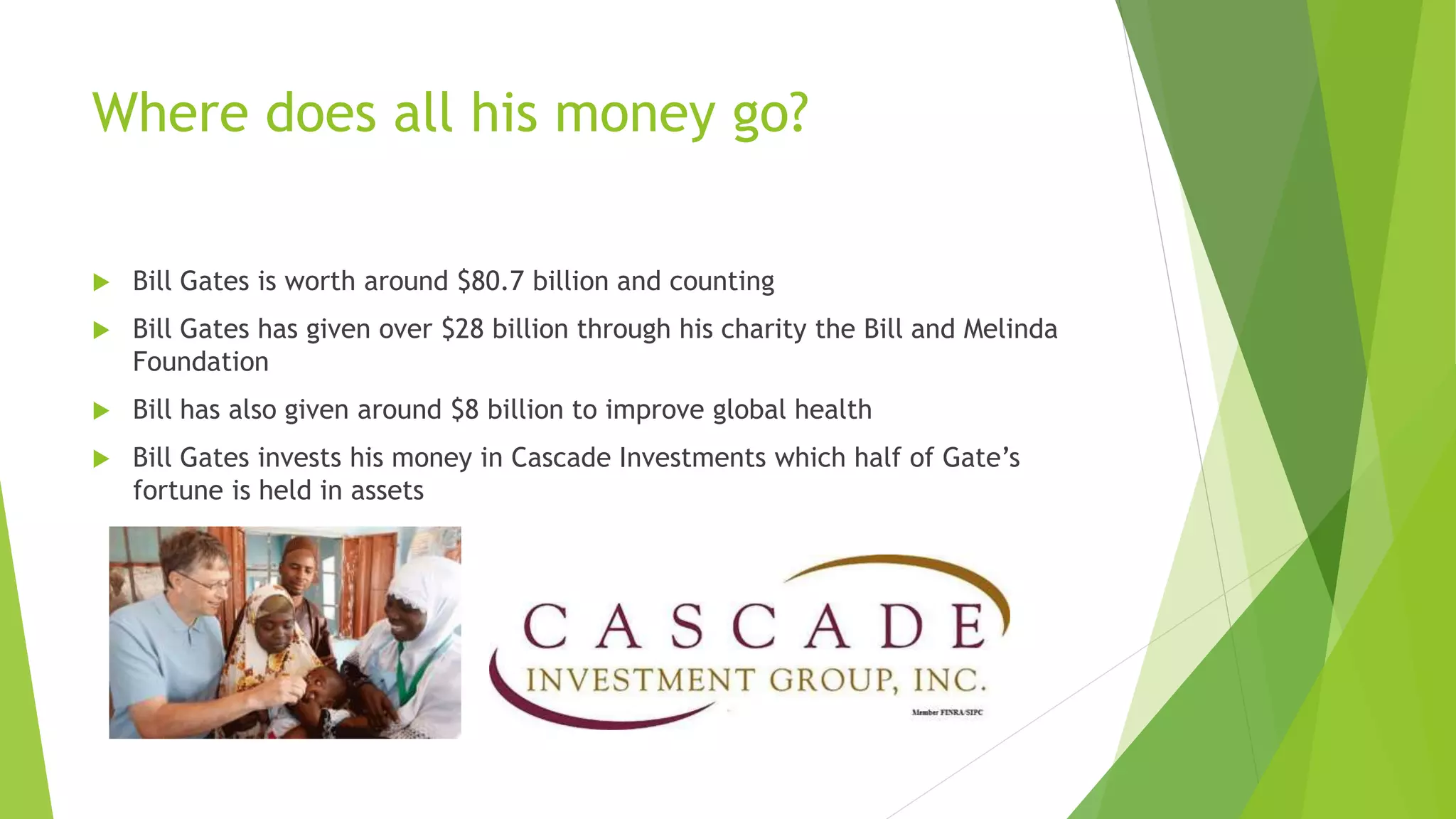 Where does all his money go?
 Bill Gates is worth around $80.7 billion and counting
 Bill Gates has given over $28 billion through his charity the Bill and Melinda
Foundation
 Bill has also given around $8 billion to improve global health
 Bill Gates invests his money in Cascade Investments which half of Gate’s
fortune is held in assets
 