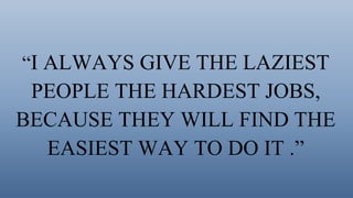 “I ALWAYS GIVE THE LAZIEST
PEOPLE THE HARDEST JOBS,
BECAUSE THEY WILL FIND THE
EASIEST WAY TO DO IT .”
 