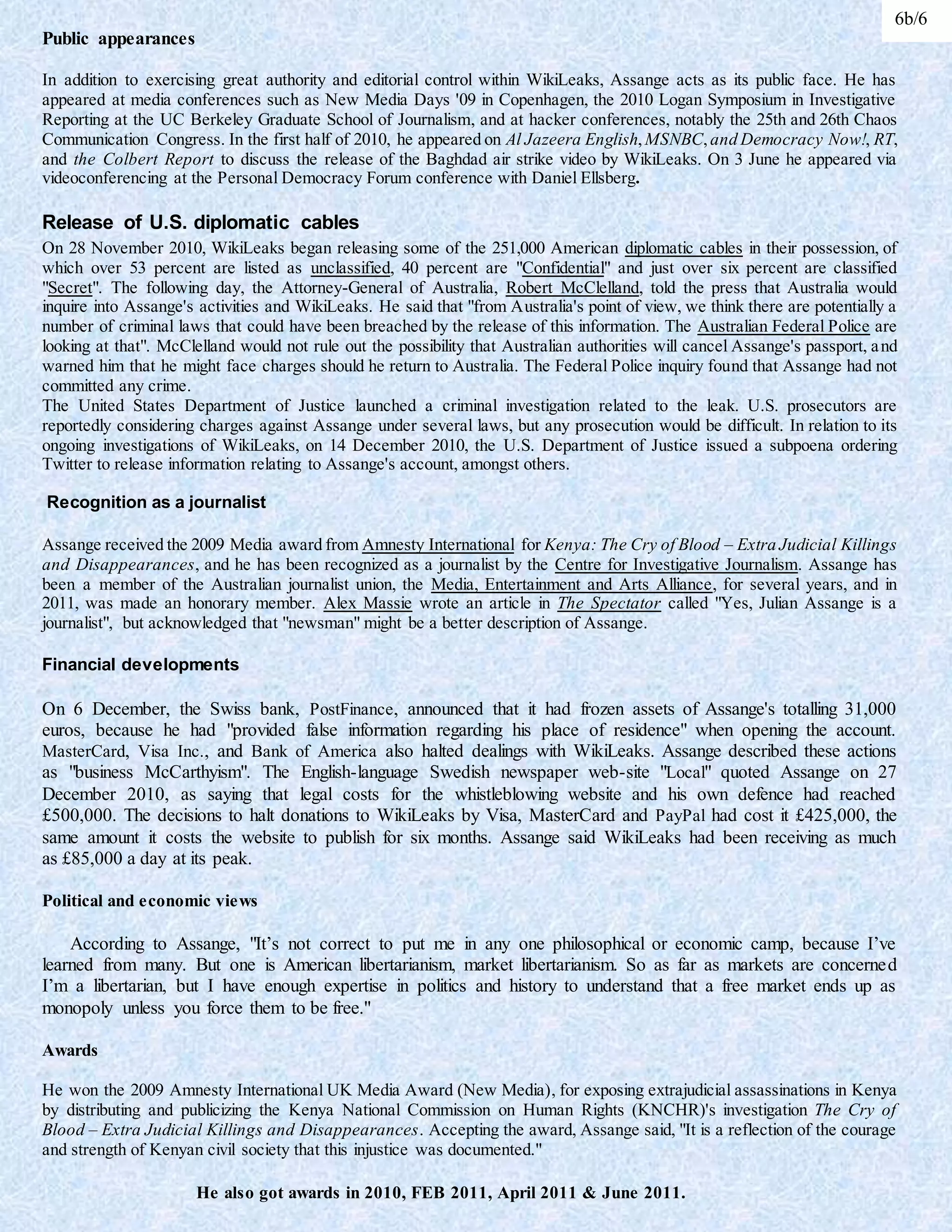 Public appearances
In addition to exercising great authority and editorial control within WikiLeaks, Assange acts as its public face. He has
appeared at media conferences such as New Media Days '09 in Copenhagen, the 2010 Logan Symposium in Investigative
Reporting at the UC Berkeley Graduate School of Journalism, and at hacker conferences, notably the 25th and 26th Chaos
Communication Congress. In the first half of 2010, he appeared on Al Jazeera English,MSNBC,and Democracy Now!, RT,
and the Colbert Report to discuss the release of the Baghdad air strike video by WikiLeaks. On 3 June he appeared via
videoconferencing at the Personal Democracy Forum conference with Daniel Ellsberg.
Release of U.S. diplomatic cables
On 28 November 2010, WikiLeaks began releasing some of the 251,000 American diplomatic cables in their possession, of
which over 53 percent are listed as unclassified, 40 percent are "Confidential" and just over six percent are classified
"Secret". The following day, the Attorney-General of Australia, Robert McClelland, told the press that Australia would
inquire into Assange's activities and WikiLeaks. He said that "from Australia's point of view, we think there are potentially a
number of criminal laws that could have been breached by the release of this information. The Australian Federal Police are
looking at that". McClelland would not rule out the possibility that Australian authorities will cancel Assange's passport, and
warned him that he might face charges should he return to Australia. The Federal Police inquiry found that Assange had not
committed any crime.
The United States Department of Justice launched a criminal investigation related to the leak. U.S. prosecutors are
reportedly considering charges against Assange under several laws, but any prosecution would be difficult. In relation to its
ongoing investigations of WikiLeaks, on 14 December 2010, the U.S. Department of Justice issued a subpoena ordering
Twitter to release information relating to Assange's account, amongst others.
Recognition as a journalist
Assange received the 2009 Media award from Amnesty International for Kenya: The Cry of Blood – Extra Judicial Killings
and Disappearances, and he has been recognized as a journalist by the Centre for Investigative Journalism. Assange has
been a member of the Australian journalist union, the Media, Entertainment and Arts Alliance, for several years, and in
2011, was made an honorary member. Alex Massie wrote an article in The Spectator called "Yes, Julian Assange is a
journalist", but acknowledged that "newsman" might be a better description of Assange.
Financial developments
On 6 December, the Swiss bank, PostFinance, announced that it had frozen assets of Assange's totalling 31,000
euros, because he had "provided false information regarding his place of residence" when opening the account.
MasterCard, Visa Inc., and Bank of America also halted dealings with WikiLeaks. Assange described these actions
as "business McCarthyism". The English-language Swedish newspaper web-site "Local" quoted Assange on 27
December 2010, as saying that legal costs for the whistleblowing website and his own defence had reached
£500,000. The decisions to halt donations to WikiLeaks by Visa, MasterCard and PayPal had cost it £425,000, the
same amount it costs the website to publish for six months. Assange said WikiLeaks had been receiving as much
as £85,000 a day at its peak.
Political and economic views
According to Assange, "It’s not correct to put me in any one philosophical or economic camp, because I’ve
learned from many. But one is American libertarianism, market libertarianism. So as far as markets are concerned
I’m a libertarian, but I have enough expertise in politics and history to understand that a free market ends up as
monopoly unless you force them to be free."
Awards
He won the 2009 Amnesty International UK Media Award (New Media), for exposing extrajudicial assassinations in Kenya
by distributing and publicizing the Kenya National Commission on Human Rights (KNCHR)'s investigation The Cry of
Blood – Extra Judicial Killings and Disappearances. Accepting the award, Assange said, "It is a reflection of the courage
and strength of Kenyan civil society that this injustice was documented."
He also got awards in 2010, FEB 2011, April 2011 & June 2011.
6b/6
 