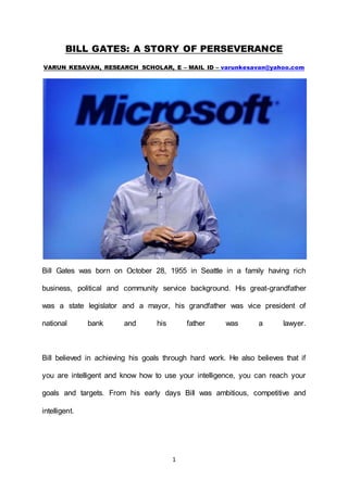 1
BILL GATES: A STORY OF PERSEVERANCE
VARUN KESAVAN, RESEARCH SCHOLAR, E – MAIL ID – varunkesavan@yahoo.com
Bill Gates was born on October 28, 1955 in Seattle in a family having rich
business, political and community service background. His great-grandfather
was a state legislator and a mayor, his grandfather was vice president of
national bank and his father was a lawyer.
Bill believed in achieving his goals through hard work. He also believes that if
you are intelligent and know how to use your intelligence, you can reach your
goals and targets. From his early days Bill was ambitious, competitive and
intelligent.
 