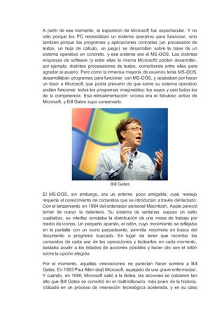 A partir de ese momento, la expansión de Microsoft fue espectacular. Y no
sólo porque los PC necesitaban un sistema operativo para funcionar, sino
también porque los programas y aplicaciones concretas (un procesador de
textos, un hoja de cálculo, un juego) se desarrollan sobre la base de un
sistema operativo en concreto, y ese sistema era el MS-DOS. Las distintas
empresas de software (y entre ellas la misma Microsoft) podían desarrollar,
por ejemplo, distintos procesadores de textos, compitiendo entre ellas para
agradar al usuario. Pero como la inmensa mayoría de usuarios tenía MS-DOS,
desarrollaban programas para funcionar con MS-DOS, y acababan por hacer
un favor a Microsoft, que podía presumir de que sobre su sistema operativo
podían funcionar todos los programas imaginables: los suyos y casi todos los
de la competencia. Esa retroalimentación viciosa era el fabuloso activo de
Microsoft, y Bill Gates supo conservarlo.
Bill Gates
El MS-DOS, sin embargo, era un entorno poco amigable, cuyo manejo
requería el conocimiento de comandos que se introducían a través del teclado.
Con el lanzamiento en 1984 del ordenador personal Macintosh, Apple pareció
tomar de nuevo la delantera. Su sistema de ventanas supuso un salto
cualitativo; su interfaz simulaba la distribución de una mesa de trabajo por
medio de iconos. Un pequeño aparato, el ratón, cuyo movimiento se reflejaba
en la pantalla con un icono parpadeante, permitía recorrerla en busca del
documento o programa buscado. En lugar de tener que recordar los
comandos de cada una de las operaciones y teclearlos en cada momento,
bastaba acudir a los listados de acciones posibles y hacer clic con el ratón
sobre la opción elegida.
Por el momento, aquellas innovaciones no parecían hacer sombra a Bill
Gates. En 1983 Paul Allen dejó Microsoft, aquejado de una grave enfermedad.
Y cuando, en 1986, Microsoft salió a la Bolsa, las acciones se cotizaron tan
alto que Bill Gates se convirtió en el multimillonario más joven de la historia.
Volcado en un proceso de innovación tecnológica acelerada, y en su caso
 