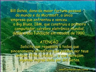 Bill Gates, dono da maior fortuna pessoal  do mundo e da Microsoft, a única  empresa que enfrentou e venceu  a Big Blues, IBM, que construiu o primeiro computador, cérebro eletrônico mundial, desde a sua fundação em meados de 1900.  ATENÇÃO  Solicito que repassem à todos que sinceramente acreditam que possam ser teus amigos, filhos, irmãos..., e que mereçam algumas regras dada por Bill Gates.   www27.brinkster.com/ventos 
