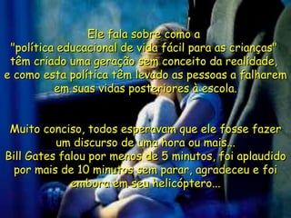 Ele fala sobre como a  "política educacional de vida fácil para as crianças"  têm criado uma geração sem conceito da realidade,  e como esta política têm levado as pessoas a falharem em suas vidas posteriores à escola. Muito conciso, todos esperavam que ele fosse fazer um discurso de uma hora ou mais... Bill Gates falou por menos de 5 minutos, foi aplaudido por mais de 10 minutos sem parar, agradeceu e foi embora em seu helicóptero... 
