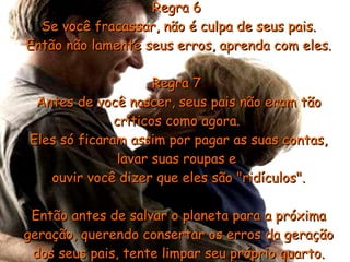 Regra 6  Se você fracassar, não é culpa de seus pais. Então não lamente seus erros, aprenda com eles. Regra 7  Antes de você nascer, seus pais não eram tão críticos como agora.  Eles só ficaram assim por pagar as suas contas, lavar suas roupas e  ouvir você dizer que eles são "ridículos". Então antes de salvar o planeta para a próxima geração, querendo consertar os erros da geração dos seus pais, tente limpar seu próprio quarto. 
