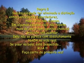 Regra 8  Sua escola pode ter eliminado a distinção entre vencedores e perdedores,  mas a vida não é assim. Em algumas escolas você não repete  mais de ano e tem quantas chances precisar até acertar. Isto não se parece com absolutamente  NADA na vida real. Se pisar na bola, está despedido...  RUA !!! Faça certo da primeira vez! 