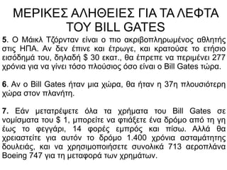 ΜΕΡΙΚΕΣ ΑΛΗΘΕΙΕΣ ΓΙΑ ΤΑ ΛΕΦΤΑ
ΤΟΥ BILL GATES
5. Ο Μάικλ Τζόρνταν είναι ο πιο ακριβοπληρωμένος αθλητής
στις ΗΠΑ. Αν δεν έπινε και έτρωγε, και κρατούσε το ετήσιο
εισόδημά του, δηλαδή $ 30 εκατ., θα έπρεπε να περιμένει 277
χρόνια για να γίνει τόσο πλούσιος όσο είναι ο Bill Gates τώρα.
6. Αν ο Bill Gates ήταν μια χώρα, θα ήταν η 37η πλουσιότερη
χώρα στον πλανήτη.
7. Εάν μετατρέψετε όλα τα χρήματα του Bill Gates σε
νομίσματα του $ 1, μπορείτε να φτιάξετε ένα δρόμο από τη γη
έως το φεγγάρι, 14 φορές εμπρός και πίσω. Αλλά θα
χρειαστείτε για αυτόν το δρόμο 1.400 χρόνια ασταμάτητης
δουλειάς, και να χρησιμοποιήσετε συνολικά 713 αεροπλάνα
Boeing 747 για τη μεταφορά των χρημάτων.
 