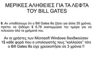 ΜΕΡΙΚΕΣ ΑΛΗΘΕΙΕΣ ΓΙΑ ΤΑ ΛΕΦΤΑ
ΤΟΥ BILL GATES
8. Αν υποθέσουμε ότι ο Bill Gates θα ζήσει για άλλα 35 χρόνια,
πρέπει να ξοδέψει $ 6.78 εκατομμύρια την ημέρα για να
τελειώσει όλα τα χρήματά του.
Αν οι χρήστες των Microsoft Windows διεκδικούσαν
1$ κάθε φορά που ο υπολογιστής τους “κολλούσε” τότε
ο Bill Gates θα είχε χρεοκοπήσει σε 3 χρόνια !!
 