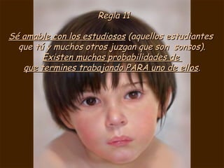 Regla 11

Sé amable con los estudiosos (aquellos estudiantes
  que tú y muchos otros juzgan que son sonsos).
        Existen muchas probabilidades de
   que termines trabajando PARA uno de ellos.
 