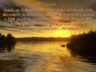 Bill Gates.
Dueño de la mayor fortuna personal del mundo, y de
Microsoft, la única empresa que se enfrentó y venció
 a IBM desde su fundación a mediados del siglo XX,
    la empresa que construyó el primer Cerebro
        Eletrónico (computador) del mundo.
 