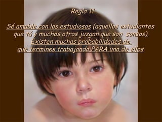 Regla 11 Sé amable con los estudiosos  (aquellos estudiantes  que tú y muchos otros juzgan que son  sonsos). Existen muchas probabilidades de  que termines trabajando PARA uno de ellos . 