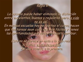 Regla 8 La escuela puede haber eliminado la distinción entre excelentes, buenos y regulares, pero  la vida no es así .  En muchas escuelas hoy no repites el curso, hacen que tus tareas sean cada vez más fáciles y tienes las oportunidades que necesites hasta aprobar. Esto no se parece en nada a la vida real.  Si fallas,  estás despedido . Así que acierta a la primera. 