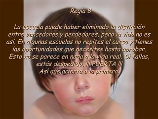 Regla 8 La escuela puede haber eliminado la distinción entre vencedores y perdedores, pero la vida no es así. En algunas escuelas no repites el curso y tienes las oportunidades que necesites hasta aprobar. Esto no se parece en nada a la vida real. Si fallas, estás despedido, ¡¡¡ PUERTA !!! Así que acierta a la primera. 