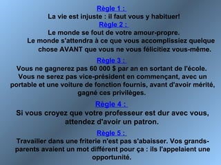Règle 1 :
La vie est injuste : il faut vous y habituer!
Règle 2 :
Le monde se fout de votre amour-propre.
Le monde s'attendra à ce que vous accomplissiez quelque
chose AVANT que vous ne vous félicitiez vous-même.
Règle 3 :
Vous ne gagnerez pas 60 000 $ par an en sortant de l'école.
Vous ne serez pas vice-président en commençant, avec un
portable et une voiture de fonction fournis, avant d'avoir mérité,
gagné ces privilèges.
Règle 4 :
Si vous croyez que votre professeur est dur avec vous,
attendez d'avoir un patron.
Règle 5 :
Travailler dans une friterie n'est pas s'abaisser. Vos grands-
parents avaient un mot différent pour ça : ils l'appelaient une
opportunité.
 